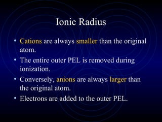 Ionic Radius
• Cations are always smaller than the original
atom.
• The entire outer PEL is removed during
ionization.
• Conversely, anions are always larger than
the original atom.
• Electrons are added to the outer PEL.
 