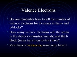 Valence Electrons
• Do you remember how to tell the number of
valence electrons for elements in the s- and
p-blocks?
• How many valence electrons will the atoms
in the d-block (transition metals) and the f-
block (inner transition metals) have?
• Most have 2 valence e-, some only have 1.
 