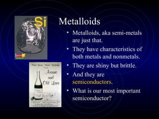 Metalloids
• Metalloids, aka semi-metals
are just that.
• They have characteristics of
both metals and nonmetals.
• They are shiny but brittle.
• And they are
semiconductors.
• What is our most important
semiconductor?
 