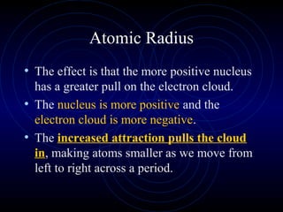 Atomic Radius
• The effect is that the more positive nucleus
has a greater pull on the electron cloud.
• The nucleus is more positive and the
electron cloud is more negative.
• The increased attraction pulls the cloud
in, making atoms smaller as we move from
left to right across a period.
 