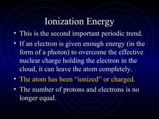 Ionization Energy
• This is the second important periodic trend.
• If an electron is given enough energy (in the
form of a photon) to overcome the effective
nuclear charge holding the electron in the
cloud, it can leave the atom completely.
• The atom has been “ionized” or charged.
• The number of protons and electrons is no
longer equal.
 