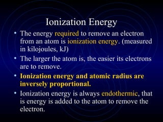 Ionization Energy
• The energy required to remove an electron
from an atom is ionization energy. (measured
in kilojoules, kJ)
• The larger the atom is, the easier its electrons
are to remove.
• Ionization energy and atomic radius are
inversely proportional.
• Ionization energy is always endothermic, that
is energy is added to the atom to remove the
electron.
 