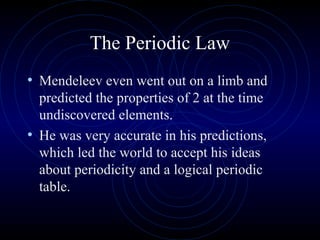 The Periodic Law
• Mendeleev even went out on a limb and
predicted the properties of 2 at the time
undiscovered elements.
• He was very accurate in his predictions,
which led the world to accept his ideas
about periodicity and a logical periodic
table.
 