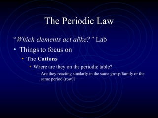 The Periodic Law
“Which elements act alike?” Lab
• Things to focus on
• The Cations
• Where are they on the periodic table?
– Are they reacting similarly in the same group/family or the
same period (row)?
 
