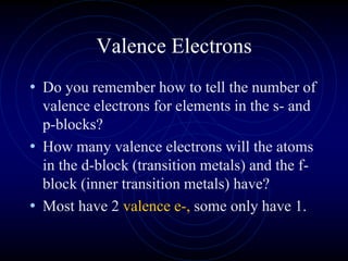 Valence Electrons
• Do you remember how to tell the number of
valence electrons for elements in the s- and
p-blocks?
• How many valence electrons will the atoms
in the d-block (transition metals) and the f-
block (inner transition metals) have?
• Most have 2 valence e-, some only have 1.
 