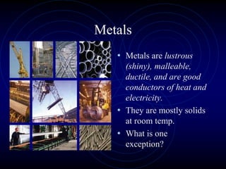 Metals
• Metals are lustrous
(shiny), malleable,
ductile, and are good
conductors of heat and
electricity.
• They are mostly solids
at room temp.
• What is one
exception?
 