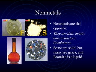 Nonmetals
• Nonmetals are the
opposite.
• They are dull, brittle,
nonconductors
(insulators).
• Some are solid, but
many are gases, and
Bromine is a liquid.
 
