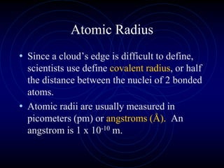 Atomic Radius
• Since a cloud’s edge is difficult to define,
scientists use define covalent radius, or half
the distance between the nuclei of 2 bonded
atoms.
• Atomic radii are usually measured in
picometers (pm) or angstroms (Å). An
angstrom is 1 x 10-10 m.
 