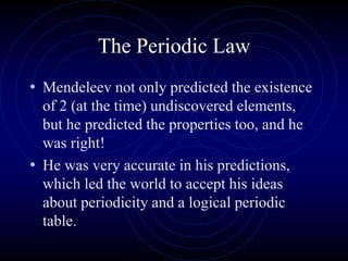 The Periodic Law
• Mendeleev not only predicted the existence
of 2 (at the time) undiscovered elements,
but he predicted the properties too, and he
was right!
• He was very accurate in his predictions,
which led the world to accept his ideas
about periodicity and a logical periodic
table.
 