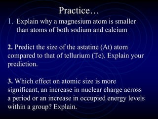 Practice…
1. Explain why a magnesium atom is smaller
than atoms of both sodium and calcium
2. Predict the size of the astatine (At) atom
compared to that of tellurium (Te). Explain your
prediction.
3. Which effect on atomic size is more
significant, an increase in nuclear charge across
a period or an increase in occupied energy levels
within a group? Explain.
 