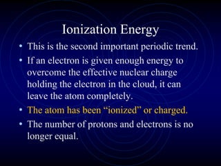 Ionization Energy
• This is the second important periodic trend.
• If an electron is given enough energy to
overcome the effective nuclear charge
holding the electron in the cloud, it can
leave the atom completely.
• The atom has been “ionized” or charged.
• The number of protons and electrons is no
longer equal.
 