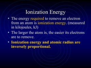 Ionization Energy
• The energy required to remove an electron
from an atom is ionization energy. (measured
in kilojoules, kJ)
• The larger the atom is, the easier its electrons
are to remove.
• Ionization energy and atomic radius are
inversely proportional.
 