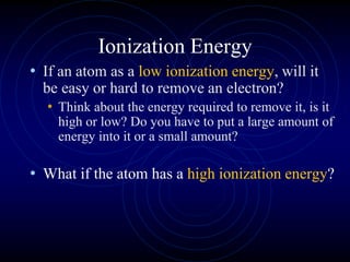 Ionization Energy
• If an atom as a low ionization energy, will it
be easy or hard to remove an electron?
• Think about the energy required to remove it, is it
high or low? Do you have to put a large amount of
energy into it or a small amount?
• What if the atom has a high ionization energy?
 