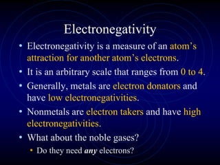 Electronegativity
• Electronegativity is a measure of an atom’s
attraction for another atom’s electrons.
• It is an arbitrary scale that ranges from 0 to 4.
• Generally, metals are electron donators and
have low electronegativities.
• Nonmetals are electron takers and have high
electronegativities.
• What about the noble gases?
• Do they need any electrons?
 