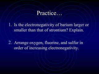 Practice…
1. Is the electronegativity of barium larger or
smaller than that of strontium? Explain.
2. Arrange oxygen, fluorine, and sulfur in
order of increasing electronegativity.
 