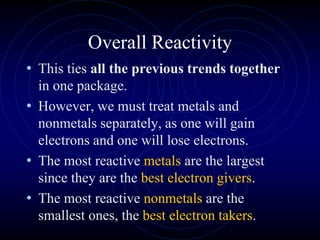 Overall Reactivity
• This ties all the previous trends together
in one package.
• However, we must treat metals and
nonmetals separately, as one will gain
electrons and one will lose electrons.
• The most reactive metals are the largest
since they are the best electron givers.
• The most reactive nonmetals are the
smallest ones, the best electron takers.
 