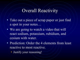 Overall Reactivity
• Take out a piece of scrap paper or just find
a spot in your notes…
• We are going to watch a video that will
react sodium, potassium, rubidium, and
cesium with water.
• Prediction: Order the 4 elements from least
reactive to most reactive.
• Justify your reasoning!
 