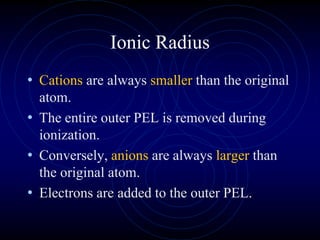 Ionic Radius
• Cations are always smaller than the original
atom.
• The entire outer PEL is removed during
ionization.
• Conversely, anions are always larger than
the original atom.
• Electrons are added to the outer PEL.
 