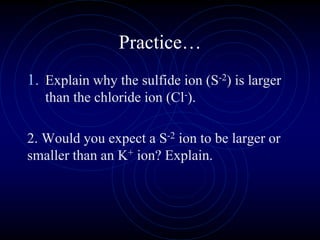 Practice…
1. Explain why the sulfide ion (S-2) is larger
than the chloride ion (Cl-).
2. Would you expect a S-2 ion to be larger or
smaller than an K+ ion? Explain.
 