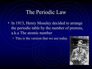 • In 1913, Henry Moseley decided to arrange
the periodic table by the number of protons,
a.k.a The atomic number
• This is the version that we use today
The Periodic Law
 