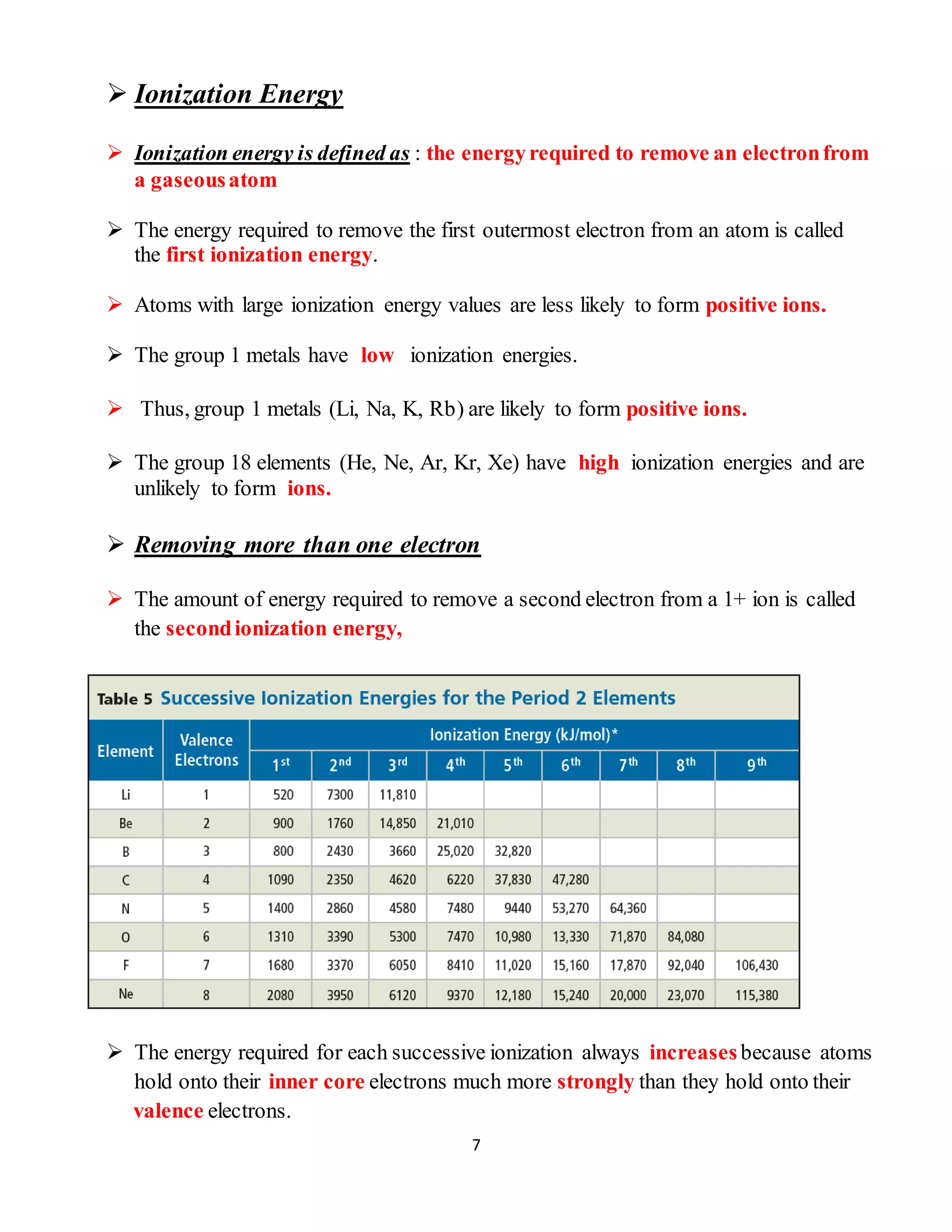 7
 Ionization Energy
 Ionization energy is defined as : the energyrequired to remove an electronfrom
a gaseousatom
 The energy required to remove the first outermost electron from an atom is called
the first ionization energy.
 Atoms with large ionization energy values are less likely to form positive ions.
 The group 1 metals have low ionization energies.
 Thus, group 1 metals (Li, Na, K, Rb) are likely to form positive ions.
 The group 18 elements (He, Ne, Ar, Kr, Xe) have high ionization energies and are
unlikely to form ions.
 Removing more than one electron
 The amount of energy required to remove a second electron from a 1+ ion is called
the secondionization energy,
 The energy required for each successive ionization always increasesbecause atoms
hold onto their inner core electrons much more strongly than they hold onto their
valence electrons.
 