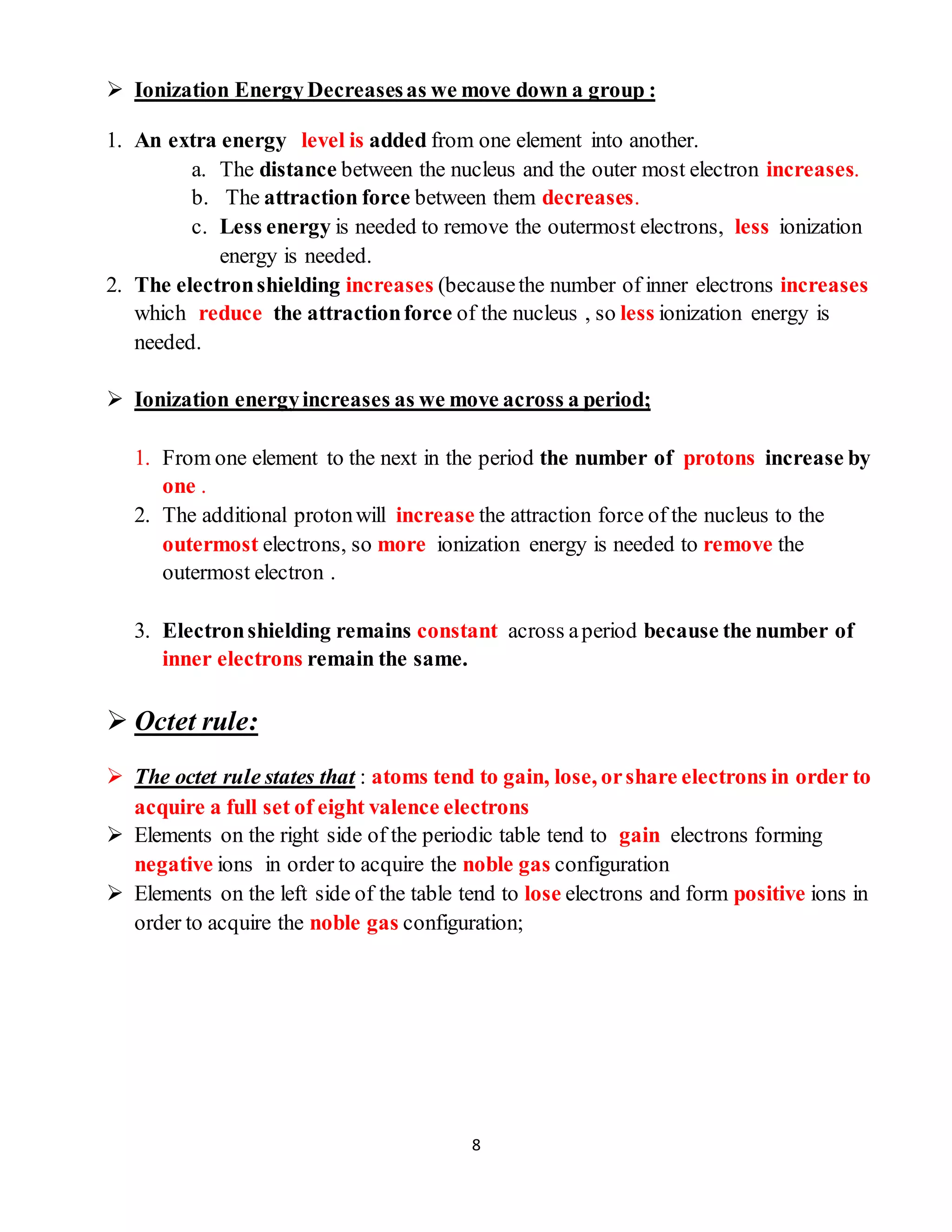 8
 Ionization Energy Decreasesas we move down a group :
1. An extra energy level is added from one element into another.
a. The distance between the nucleus and the outer most electron increases.
b. The attraction force between them decreases.
c. Less energy is needed to remove the outermost electrons, less ionization
energy is needed.
2. The electronshielding increases (becausethe number of inner electrons increases
which reduce the attractionforce of the nucleus , so less ionization energy is
needed.
 Ionization energyincreases as we move across a period;
1. From one element to the next in the period the number of protons increase by
one .
2. The additional protonwill increase the attraction force of the nucleus to the
outermost electrons, so more ionization energy is needed to remove the
outermost electron .
3. Electronshielding remains constant across aperiod because the number of
inner electrons remain the same.
 Octet rule:
 The octet rule states that : atoms tend to gain, lose, orshare electrons in order to
acquire a full set of eight valence electrons
 Elements on the right side of the periodic table tend to gain electrons forming
negative ions in order to acquire the noble gas configuration
 Elements on the left side of the table tend to lose electrons and form positive ions in
order to acquire the noble gas configuration;
 