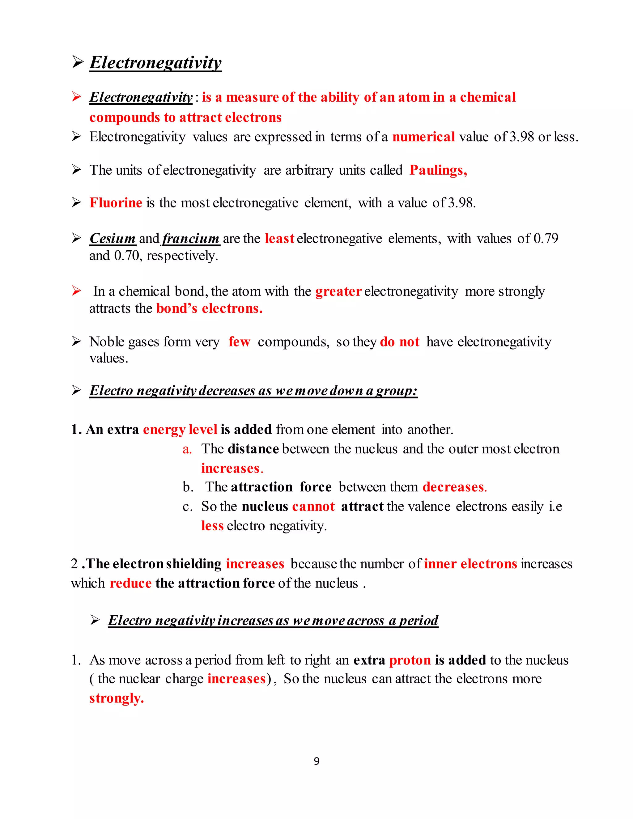 9
 Electronegativity
 Electronegativity : is a measure of the ability of an atom in a chemical
compounds to attract electrons
 Electronegativity values are expressed in terms of a numerical value of 3.98 or less.
 The units of electronegativity are arbitrary units called Paulings,
 Fluorine is the most electronegative element, with a value of 3.98.
 Cesium and francium are the leastelectronegative elements, with values of 0.79
and 0.70, respectively.
 In a chemical bond, the atom with the greaterelectronegativity more strongly
attracts the bond’s electrons.
 Noble gases form very few compounds, so they do not have electronegativity
values.
 Electro negativitydecreases as wemovedown a group:
1. An extra energy level is added from one element into another.
a. The distance between the nucleus and the outer most electron
increases.
b. The attraction force between them decreases.
c. So the nucleus cannot attract the valence electrons easily i.e
less electro negativity.
2 .The electronshielding increases becausethe number of inner electrons increases
which reduce the attraction force of the nucleus .
 Electro negativity increasesas wemoveacross a period
1. As move across a period from left to right an extra proton is added to the nucleus
( the nuclear charge increases), So the nucleus can attract the electrons more
strongly.
 