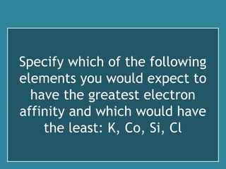 Specify which of the following
elements you would expect to
have the greatest electron
affinity and which would have
the least: K, Co, Si, Cl