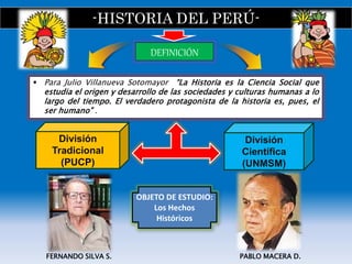 -HISTORIA DEL PERÚ-
 Para Julio Villanueva Sotomayor “La Historia es la Ciencia Social que
estudia el origen y desarrollo de las sociedades y culturas humanas a lo
largo del tiempo. El verdadero protagonista de la historia es, pues, el
ser humano” .
DEFINICIÓN
OBJETO DE ESTUDIO:
Los Hechos
Históricos
PABLO MACERA D.FERNANDO SILVA S.
División
Tradicional
(PUCP)
División
Científica
(UNMSM)
 