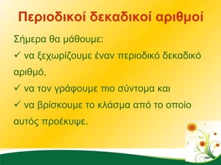 Περιοδικοί δεκαδικοί αριθμοί Σήμερα θα μάθουμε:  να ξεχωρίζουμε έναν περιοδικό δεκαδικό αριθμό,  να τον γράφουμε πιο σύντομα και  να βρίσκουμε το κλάσμα από το οποίο αυτός προέκυψε. 