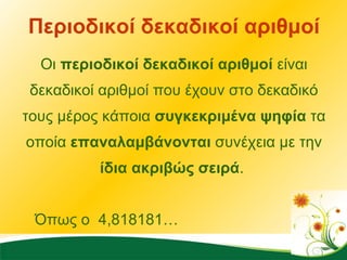 Περιοδικοί δεκαδικοί αριθμοί Οι  περιοδικοί δεκαδικοί αριθμοί  είναι δεκαδικοί αριθμοί που έχουν στο δεκαδικό τους μέρος κάποια  συγκεκριμένα ψηφία  τα οποία  επαναλαμβάνονται  συνέχεια με την  ίδια ακριβώς σειρά .  Όπως ο  4,818181… 