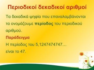 Περιοδικοί δεκαδικοί αριθμοί Τα δεκαδικά ψηφία που επαναλαμβάνονται τα ονομάζουμε  περίοδος  του περιοδικού αριθμού. Παράδειγμα Η περίοδος του 5,1247474747…  είναι το 47.  