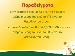 Παραδείγματα Στον δεκαδικό αριθμό 53,176 το 53 είναι το ακέραιο μέρος του ενώ το 176 είναι το  δεκαδικό του μέρος.  Ενώ στον δεκαδικό αριθμό -97,003 το -97 είναι το ακέραιο μέρος του ενώ το 003 είναι το  δεκαδικό του μέρος.  