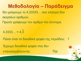 Μεθοδολογία – Παράδειγμα Θα γράψουμε το 4,33333… σαν κλάσμα δύο ακεραίων αριθμών.  Πρώτα γράφουμε τον αριθμό πιο σύντομα. 4,3333… = 4,3 Πόσα είναι τα δεκαδικά ψηφία της περιόδου; 1 Έχουμε δεκαδικά ψηφία που δεν επαναλαμβάνονται; Όχι 