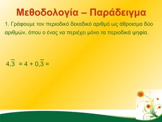 Μεθοδολογία – Παράδειγμα 1. Γράφουμε τον περιοδικό δεκαδικό αριθμό ως άθροισμα δύο αριθμών, όπου ο ένας να περιέχει μόνο τα περιοδικά ψηφία.  4,3 = 4 + 0,3 =  