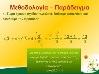 Μεθοδολογία – Παράδειγμα 4. Τώρα έχουμε σχεδόν τελειώσει. Βάζουμε καπελάκια και εκτελούμε την πρόσθεση. 4,3 = 4 + 0,3 =  4 + 3 9 = 4 + 1 3 1 3 = 3 1 12 + 1 3 = 13 3 Στο τέλος εξετάζουμε αν το κλάσμα μας είναι ανάγωγο, δηλαδή αν απλοποιείται άλλο ή όχι, βρίσκοντας το ΜΚΔ αριθμητή και παρονομαστή. ΜΚΔ(13,3) =  1 