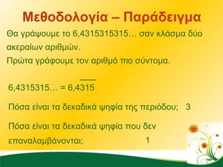 Μεθοδολογία – Παράδειγμα Θα γράψουμε το 6,4315315315… σαν κλάσμα δύο ακεραίων αριθμών.  Πρώτα γράφουμε τον αριθμό πιο σύντομα. 6,4315315… = 6,4315 Πόσα είναι τα δεκαδικά ψηφία της περιόδου; 3 Πόσα είναι τα δεκαδικά ψηφία που δεν επαναλαμβάνονται; 1 