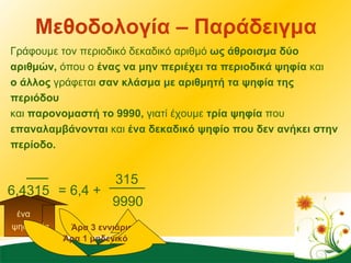 Μεθοδολογία – Παράδειγμα Γράφουμε τον περιοδικό δεκαδικό αριθμό  ως άθροισμα δύο αριθμών,  όπου ο  ένας να μην περιέχει τα περιοδικά ψηφία  και  ο άλλος  γράφεται  σαν κλάσμα με αριθμητή τα ψηφία της περιόδου  και  παρονομαστή το 9990,  γιατί έχουμε  τρία ψηφία  που  επαναλαμβάνονται  και  ένα δεκαδικό ψηφίο που δεν ανήκει στην περίοδο. 0 = 6,4 + 6,4315 315 3 ψηφία ένα ψηφίο 999 Άρα 3 εννιάρια Άρα 1 μηδενικό 