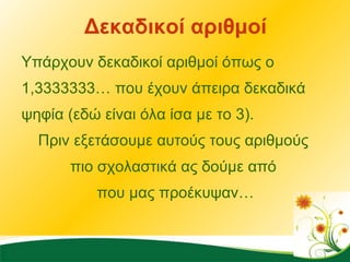 Δεκαδικοί αριθμοί Υπάρχουν δεκαδικοί αριθμοί όπως ο 1,3333333… που έχουν άπειρα δεκαδικά ψηφία (εδώ είναι όλα ίσα με το 3).  Πριν εξετάσουμε αυτούς τους αριθμούς  πιο σχολαστικά ας δούμε από  που μας προέκυψαν… 