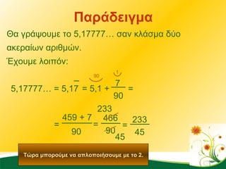 Παράδειγμα Θα γράψουμε το 5,17777… σαν κλάσμα δύο ακεραίων αριθμών.  Έχουμε λοιπόν: 90 = 5,1 + 7 5,17777… = 5,17 466 = 90 1 = 90 = 459 + 7 90 Τώρα μπορούμε να απλοποιήσουμε με το 2. 233 45 = 233 45 