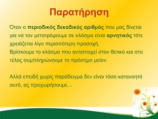 Παρατήρηση Όταν ο  περιοδικός δεκαδικός αριθμός  που μας δίνεται για να τον μετατρέψουμε σε κλάσμα είναι  αρνητικός  τότε χρειάζεται λίγο περισσότερη προσοχή.  Βρίσκουμε το κλάσμα που αντιστοιχεί στον θετικό και στο τέλος συμπληρώνουμε το πρόσημο μείον. Αλλά επειδή χωρίς παράδειγμα δεν είναι τόσο κατανοητό αυτό, ας προχωρήσουμε…  