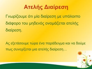 Ατελής Διαίρεση Γνωρίζουμε ότι μία διαίρεση με υπόλοιπο διάφορο του μηδενός ονομάζεται ατελής διαίρεση. Ας εξετάσουμε τώρα ένα παράδειγμα και να δούμε πως συνεχίζεται μια ατελής διαίρεση…  