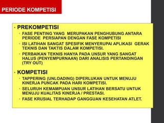 PERIODE KOMPETISI
• PREKOMPETISI
 FASE PENTING YANG MERUPAKAN PENGHUBUNG ANTARA
PERIODE PERSIAPAN DENGAN FASE KOMPETISI
 ISI LATIHAN SANGAT SPESIFIK MENYERUPAI APLIKASI GERAK
TEKNIS DAN TAKTIS DALAM KOMPETISI.
 PERBAIKAN TEKNIS HANYA PADA UNSUR YANG SANGAT
HALUS (PENYEMPURNAAN) DARI ANALISIS PERTANDINGAN
(TRY OUT)
• KOMPETISI
 TAPPERING (UNLOADING) DIPERLUKAN UNTUK MENUJU
KINERJA PUNCAK PADA HARI KOMPETISI.
 SELURUH KEMAMPUAN UNSUR LATIHAN BERSATU UNTUK
MENUJU KUALITAS KINERJA / PRESTASI.
 FASE KRUSIAL TERHADAP GANGGUAN KESEHATAN ATLET.
 