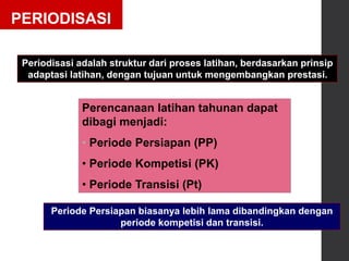 PERIODISASI
Periodisasi adalah struktur dari proses latihan, berdasarkan prinsip
adaptasi latihan, dengan tujuan untuk mengembangkan prestasi.
Perencanaan latihan tahunan dapat
dibagi menjadi:
• Periode Persiapan (PP)
• Periode Kompetisi (PK)
• Periode Transisi (Pt)
Periode Persiapan biasanya lebih lama dibandingkan dengan
periode kompetisi dan transisi.
 