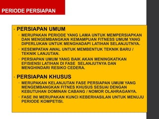 PERIODE PERSIAPAN
• PERSIAPAN UMUM
 MERUPAKAN PERIODE YANG LAMA UNTUK MEMPERSIAPKAN
DAN MENGEMBANGKAN KEMAMPUAN FITNESS UMUM YANG
DIPERLUKAN UNTUK MENGHADAPI LATIHAN SELANJUTNYA.
 KESEMPATAN AWAL UNTUK MEMBENTUK TEKNIK BARU /
TEKNIK LANJUTAN.
 PERSIAPAN UMUM YANG BAIK AKAN MENINGKATKAN
EFISIENSI LATIHAN DI FASE SELANJUTNYA DAN
MENGHINDARI RESIKO CEDERA.
• PERSIAPAN KHUSUS
 MERUPAKAN KELANJUTAN FASE PERSIAPAN UMUM YANG
MENGEMBANGKAN FITNES KHUSUS SESUAI DENGAN
KEBUTUHAN DOMINAN CABANG / NOMOR OLAHRAGANYA.
 FASE INI MERUPAKAN KUNCI KEBERHASILAN UNTUK MENUJU
PERIODE KOMPETISI.
 