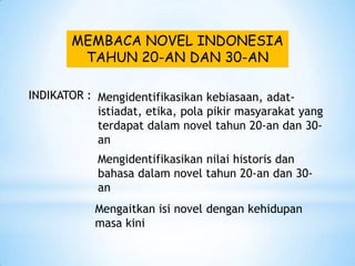 MEMBACA NOVEL INDONESIA
         TAHUN 20-AN DAN 30-AN

INDIKATOR : Mengidentifikasikan kebiasaan, adat-
            istiadat, etika, pola pikir masyarakat yang
            terdapat dalam novel tahun 20-an dan 30-
            an
            Mengidentifikasikan nilai historis dan
            bahasa dalam novel tahun 20-an dan 30-
            an
            Mengaitkan isi novel dengan kehidupan
            masa kini
 