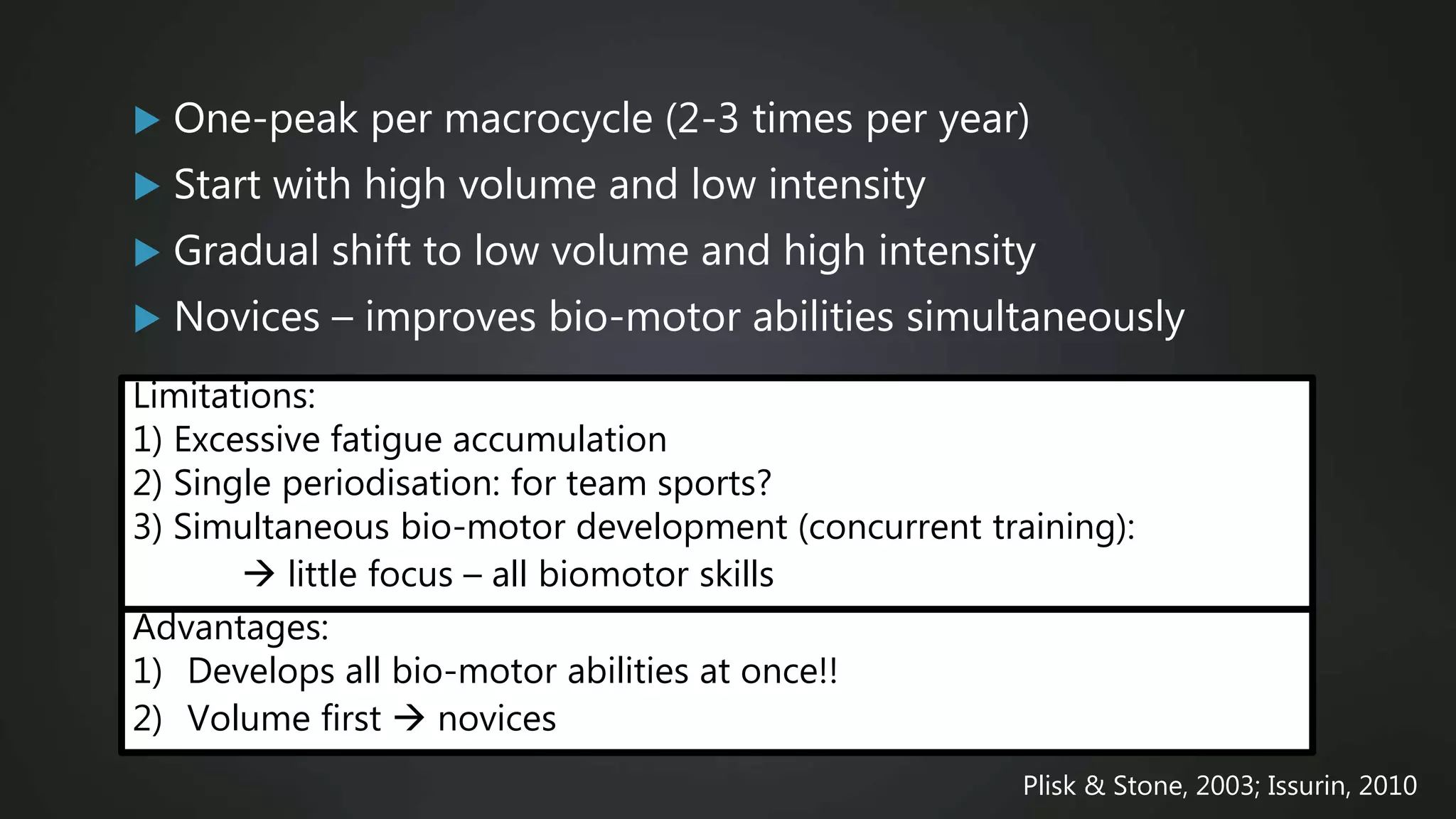  One-peak per macrocycle (2-3 times per year)
 Start with high volume and low intensity
 Gradual shift to low volume and high intensity
 Novices – improves bio-motor abilities simultaneously
Plisk & Stone, 2003; Issurin, 2010
Limitations:
1) Excessive fatigue accumulation
2) Single periodisation: for team sports?
3) Simultaneous bio-motor development (concurrent training):
 little focus – all biomotor skills
Advantages:
1) Develops all bio-motor abilities at once!!
2) Volume first  novices
 