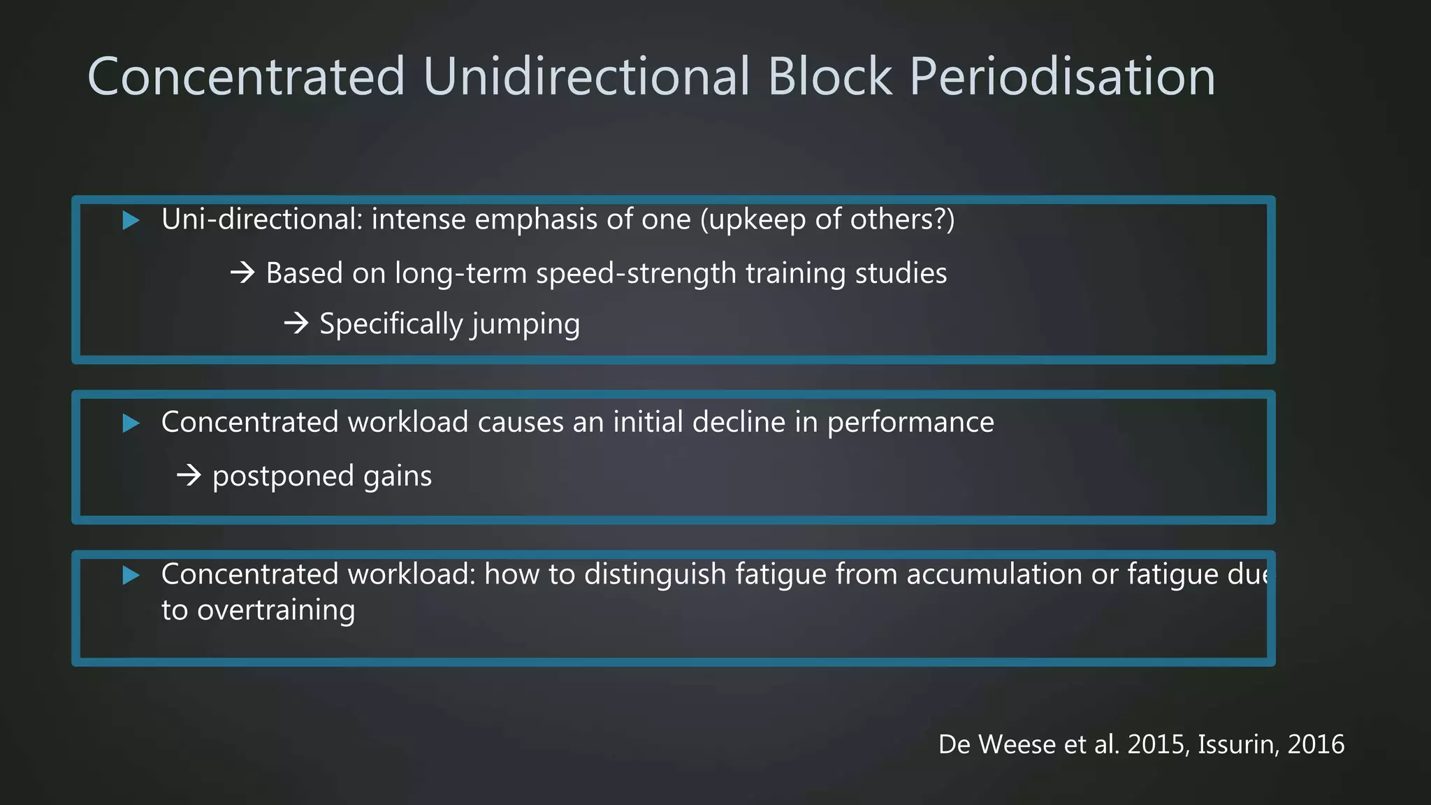 Concentrated Unidirectional Block Periodisation
 Uni-directional: intense emphasis of one (upkeep of others?)
 Based on long-term speed-strength training studies
 Specifically jumping
 Concentrated workload causes an initial decline in performance
 postponed gains
 Concentrated workload: how to distinguish fatigue from accumulation or fatigue due
to overtraining
De Weese et al. 2015, Issurin, 2016
 