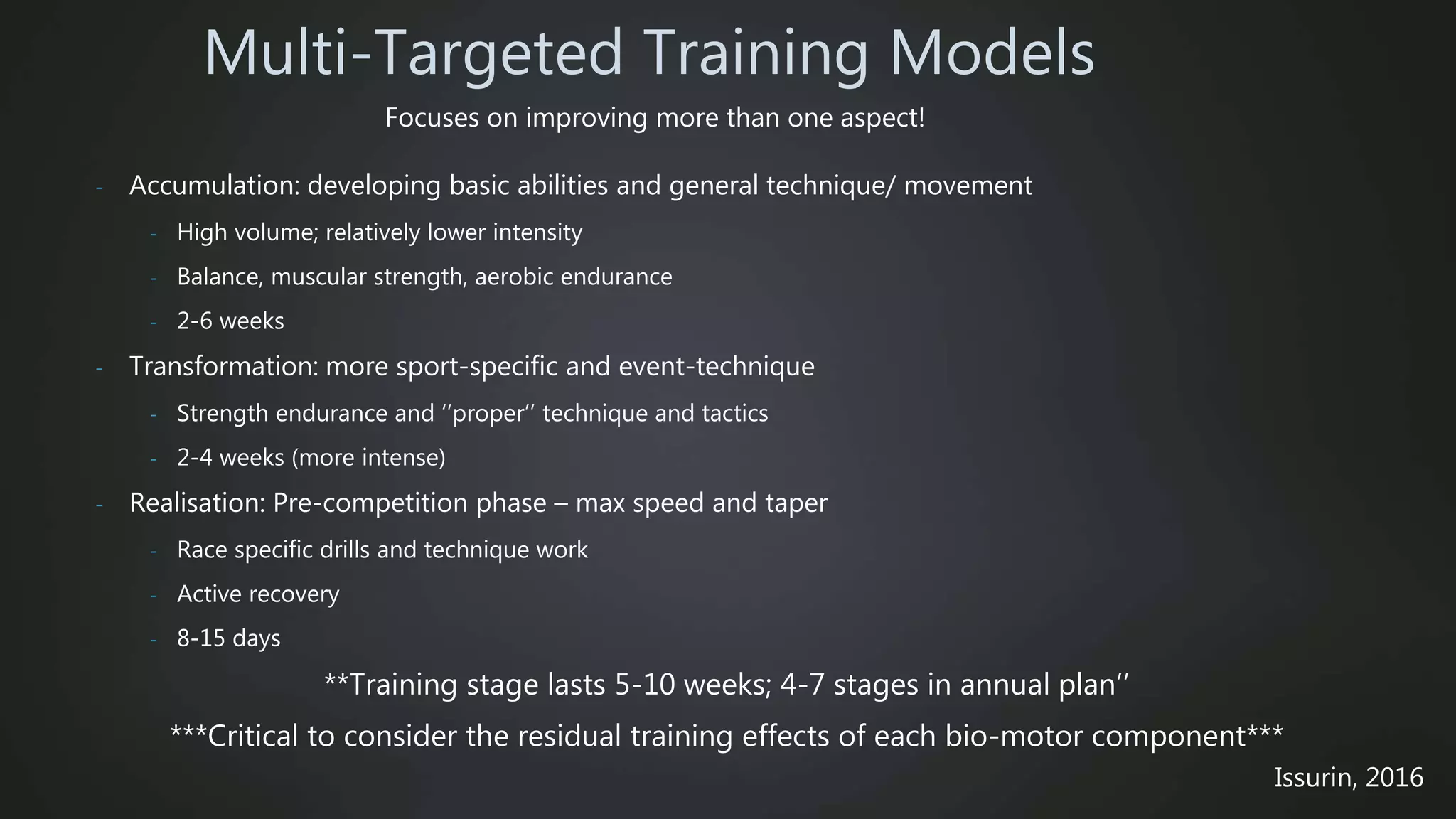 - Accumulation: developing basic abilities and general technique/ movement
- High volume; relatively lower intensity
- Balance, muscular strength, aerobic endurance
- 2-6 weeks
- Transformation: more sport-specific and event-technique
- Strength endurance and ‘’proper’’ technique and tactics
- 2-4 weeks (more intense)
- Realisation: Pre-competition phase – max speed and taper
- Race specific drills and technique work
- Active recovery
- 8-15 days
**Training stage lasts 5-10 weeks; 4-7 stages in annual plan’’
***Critical to consider the residual training effects of each bio-motor component***
Multi-Targeted Training Models
Issurin, 2016
Focuses on improving more than one aspect!
 