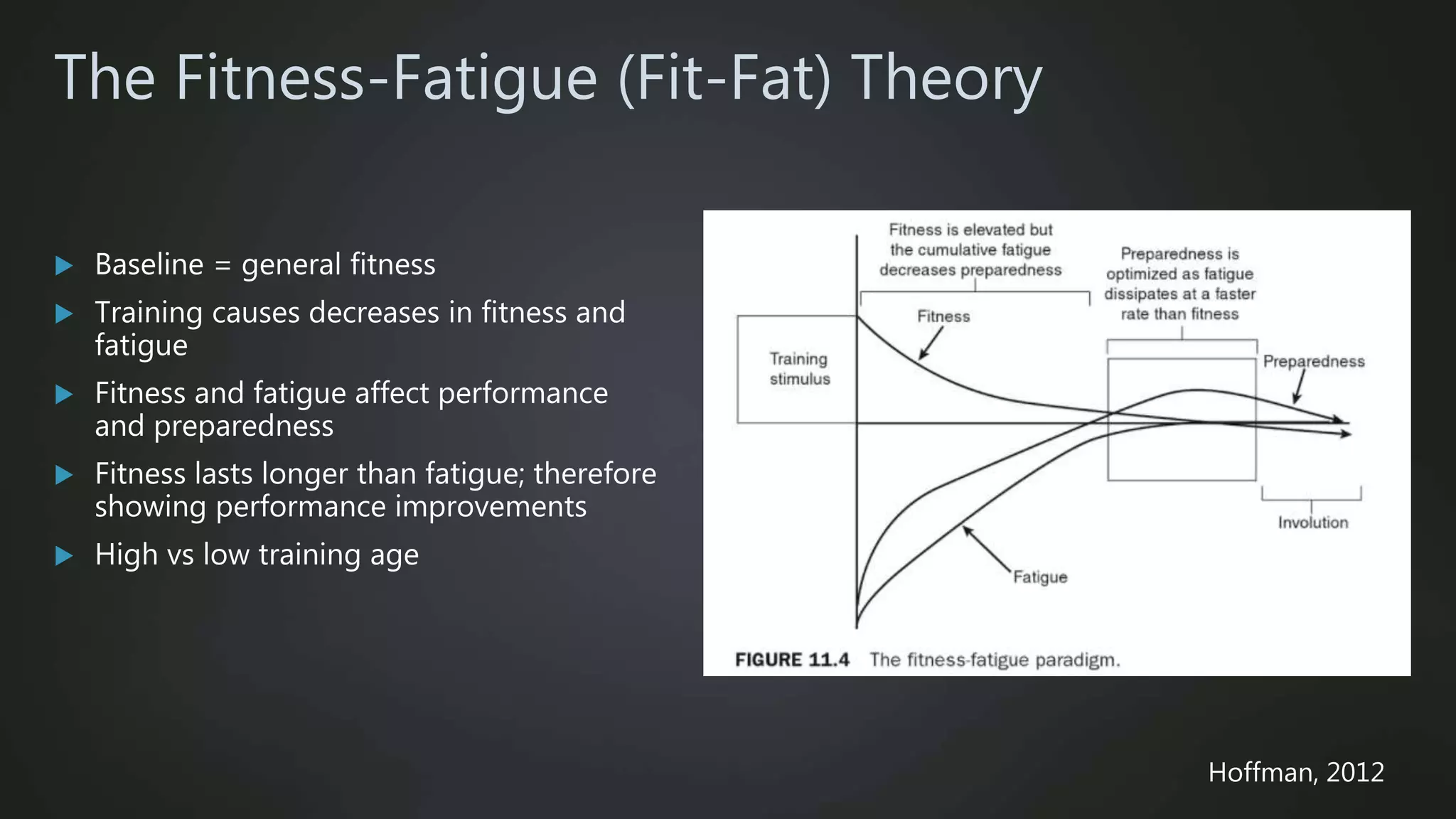 The Fitness-Fatigue (Fit-Fat) Theory
 Baseline = general fitness
 Training causes decreases in fitness and
fatigue
 Fitness and fatigue affect performance
and preparedness
 Fitness lasts longer than fatigue; therefore
showing performance improvements
 High vs low training age
Hoffman, 2012
 